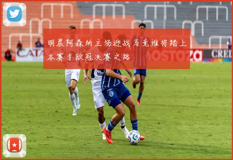 明晨阿森纳主场迎战马竞谁将踏上本赛季欧冠决赛之路