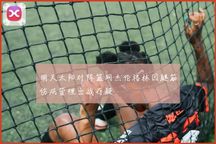 明天太阳对阵篮网杰伦格林因腿筋伤病管理出战存疑
