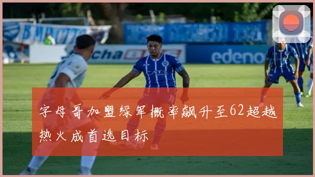 字母哥加盟绿军概率飙升至62超越热火成首选目标