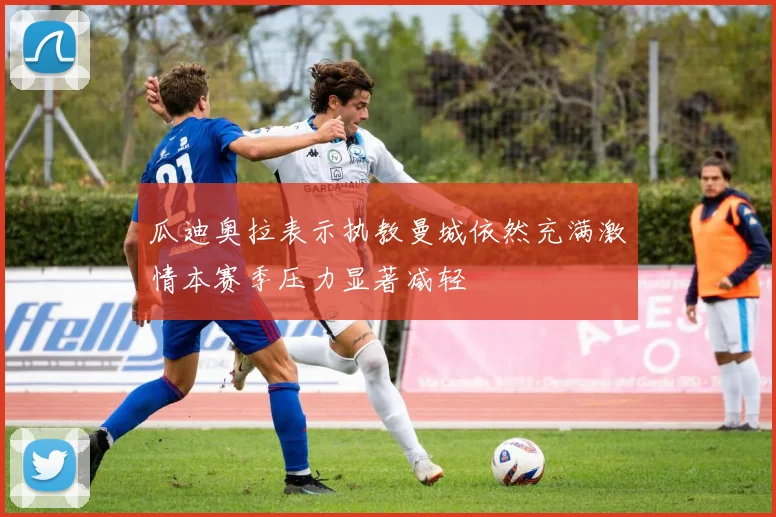 瓜迪奥拉表示执教曼城依然充满激情本赛季压力显著减轻