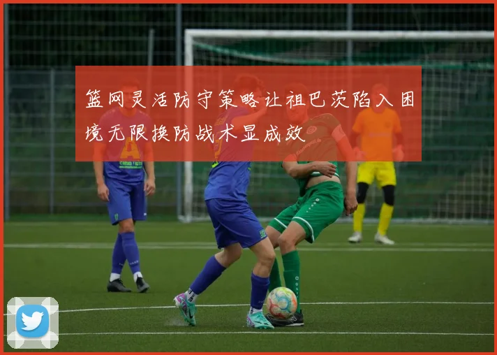 篮网灵活防守策略让祖巴茨陷入困境无限换防战术显成效