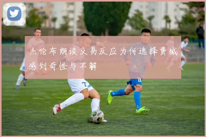 杰伦布朗谈交易反应为何选择费城感到奇怪与不解