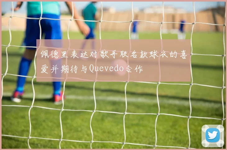 佩德里表达对歌手联名款球衣的喜爱并期待与Quevedo合作