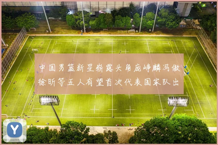 中国男篮新星崭露头角庞峥麟冯傲徐昕等五人有望首次代表国家队出战