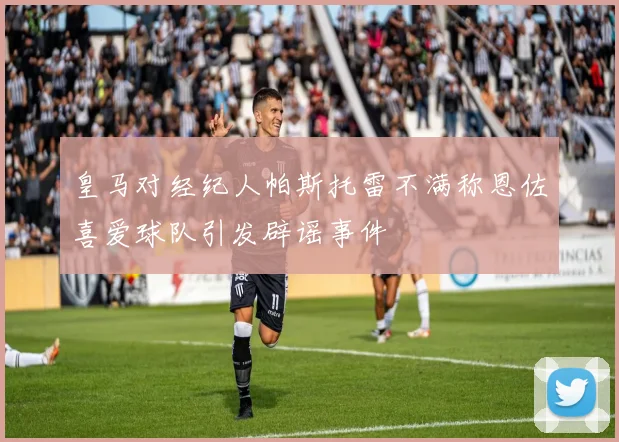 皇马对经纪人帕斯托雷不满称恩佐喜爱球队引发辟谣事件