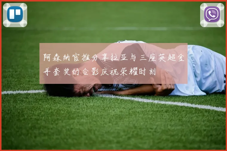 阿森纳官推分享拉亚与三座英超金手套奖的合影庆祝荣耀时刻