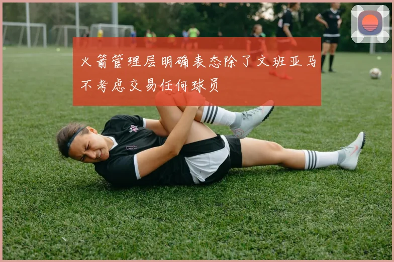 火箭管理层明确表态除了文班亚马不考虑交易任何球员
