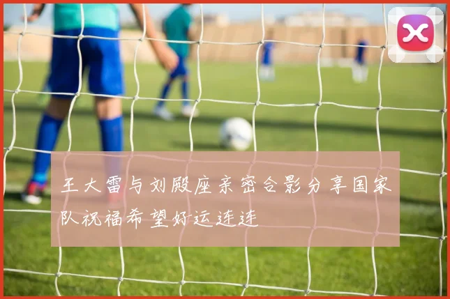 王大雷与刘殿座亲密合影分享国家队祝福希望好运连连