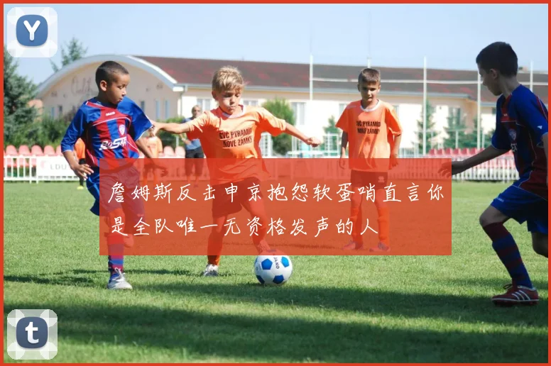詹姆斯反击申京抱怨软蛋哨直言你是全队唯一无资格发声的人