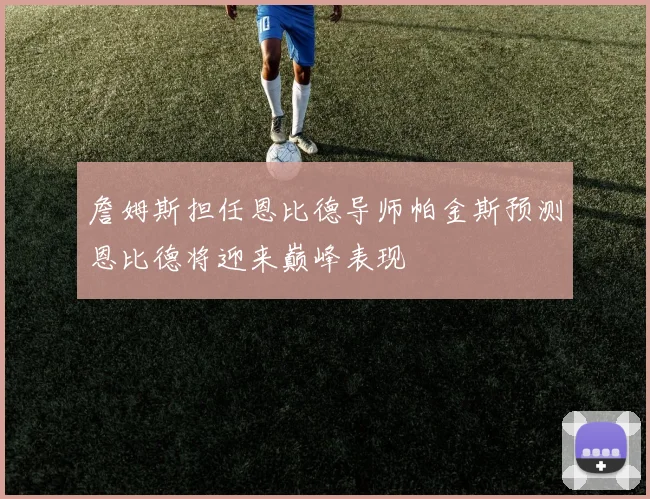 詹姆斯担任恩比德导师帕金斯预测恩比德将迎来巅峰表现