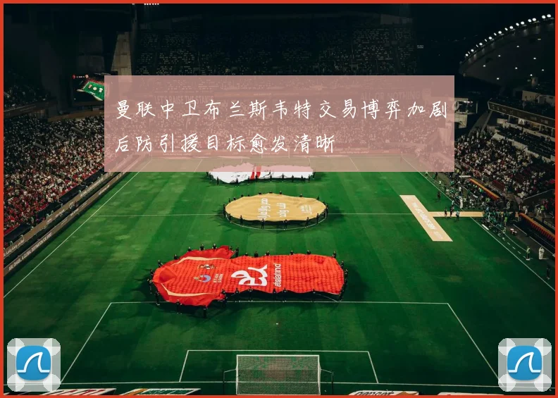 曼联中卫布兰斯韦特交易博弈加剧后防引援目标愈发清晰