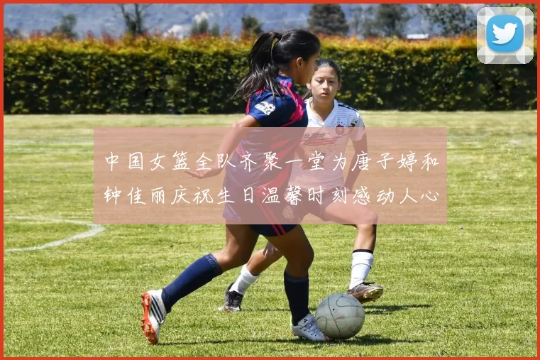 中国女篮全队齐聚一堂为唐子婷和钟佳丽庆祝生日温馨时刻感动人心