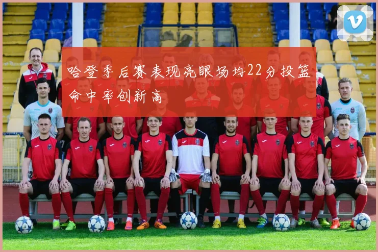 哈登季后赛表现亮眼场均22分投篮命中率创新高