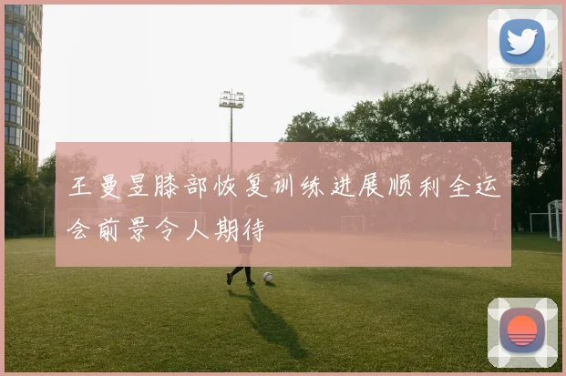 王曼昱膝部恢复训练进展顺利全运会前景令人期待