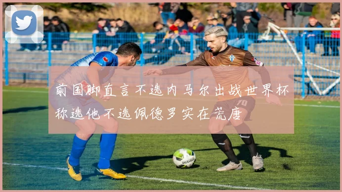 前国脚直言不选内马尔出战世界杯称选他不选佩德罗实在荒唐