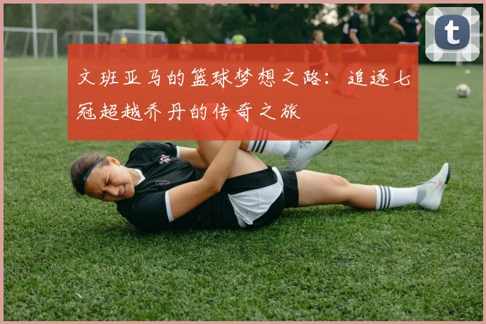 文班亚马的篮球梦想之路：追逐七冠超越乔丹的传奇之旅