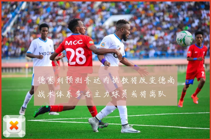 德塞利预测齐达内执教将改变德尚战术体系多名主力球员或将离队