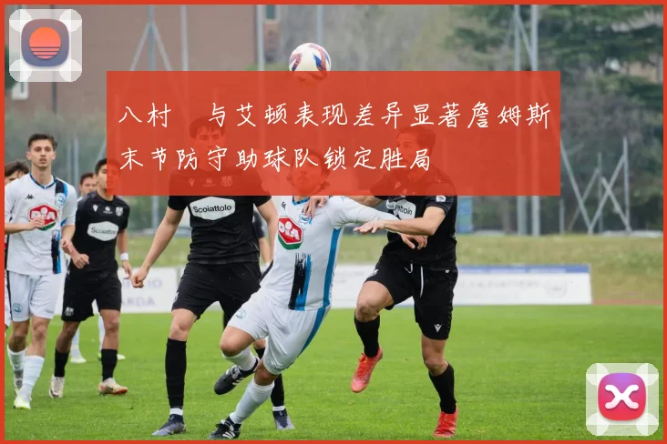 八村塁与艾顿表现差异显著詹姆斯末节防守助球队锁定胜局